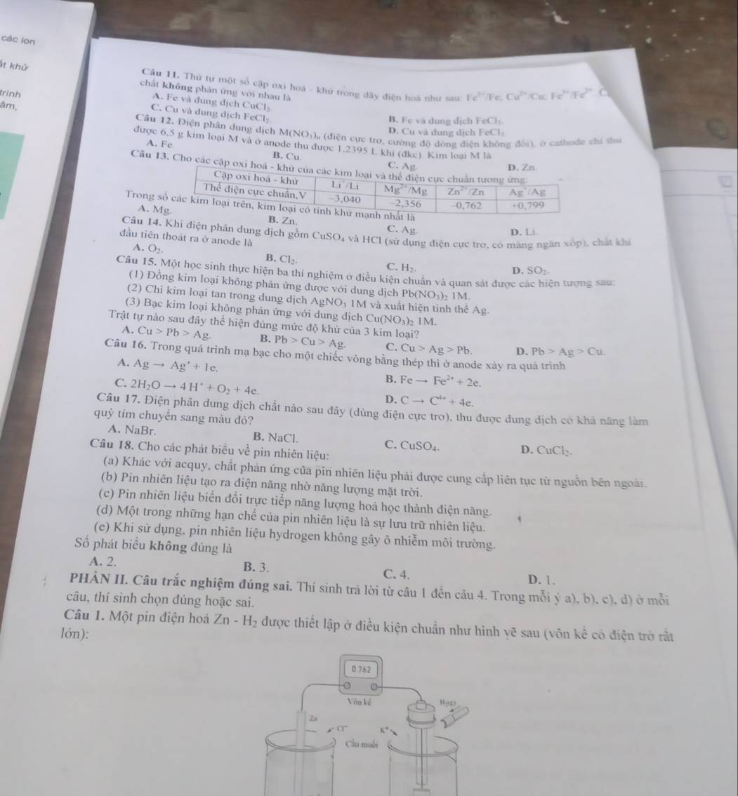 các iọn
t khử Cầu I. Thử tự một số cập oxi hoá - khử trong dãy điện hoà như sau
chất không phán ứng với nhau là
trình Cu^(2+) Cu . F e '  F
Fe^(2+) /Fe.
A. Fe và dung dịch CuCl₂
âm,
C. Cu và dung dịch FeCl-
B. Fe và dung dịch FeCl₃
Cầu 12. Điện phân dụng dịch M(NOị),, (điện cực tro, cường độ dòng điện không đôi), ở cathode chi thư
D. Cu và dung dịch FeCl
được 6,5 g kim loại M và ở anode thu được 1.2395 L khi (dke). Kim loại M là
A. Fe B. Cu 
Câu 13. Cho các cập o
Trong
A. MB. Zn.
C. Ag
D. Li
Câu 14. Khi điện phân dung dịch gồm CuSO_4 và HCl (sử dụng điện cực trơ, có màng ngăn xốp), chất khi
đầu tiên thoát ra ở anode là
B. Cl_2.
A. O_2. D. SO_2
C. H_2.
Câu 15. Một học sinh thực hiện ba thí nghiệm ở điều kiện chuẩn và quan sát được c ện tượng sau:
(1) Đồng kim loại không phản ứng được với dung dịch Pb(NO_3)_2 1M.
(2) Chì kim loại tan trong dung dịch Ag NC 1M và xuất hiện tinh thể Ag.
(3) Bạc kim loại không phản ứng với dung dịch Cu(NO_3)_2 1M.
Trật tự nào sau đây thể hiện đúng mức độ khử của 3 kim loại?
A. Cu>Pb>Ag. B. Pb>Cu>Ag. C. Cu>Ag>Pb. D. Pb>Ag>Cu.
Câu 16. Trong quá trình mạ bạc cho một chiếc vòng bằng thép thì ở anode xáy ra quá trình
A. Agto Ag^++1e.
C. 2H_2Oto 4H^++O_2+4e.
B. Feto Fe^(2+)+2e.
D. Cto C^(4+)+4e.
Câu 17. Điện phân dung dịch chất nào sau đây (dùng điện cực trơ), thu được dung dịch có khả năng làm
quỳ tím chuyền sang màu đỏ?
A. NaBr. B. NaCl. CuSO_4. CuCl_2.
C.
Câu 18. Cho các phát biểu về pin nhiên liệu:
D.
(a) Khác với acquy, chất phán ứng của pin nhiên liệu phải được cung cấp liên tục từ nguồn bên ngoài.
(b) Pin nhiên liệu tạo ra điện năng nhờ năng lượng mặt trời.
(c) Pin nhiên liệu biển đổi trực tiếp năng lượng hoá học thành điện năng.
(d) Một trong những hạn chế của pin nhiên liệu là sự lưu trữ nhiên liệu.
(e) Khi sử dụng, pin nhiên liệu hydrogen không gây ô nhiễm môi trường.
ố phát biểu không đúng là
A. 2. B. 3. C. 4.
D. 1.
PHÀN II. Câu trắc nghiệm đúng sai. Thí sinh trà lời từ câu 1 đến câu 4. Trong mỗi ý a), b), c), đ) ở mỗi
câu, thí sinh chọn đúng hoặc sai.
Câu 1. Một pin điện hoá Zn-H_2 được thiết lập ở điều kiện chuẩn như hình yẽ sau (vôn kể có điện trở rất
lớn):