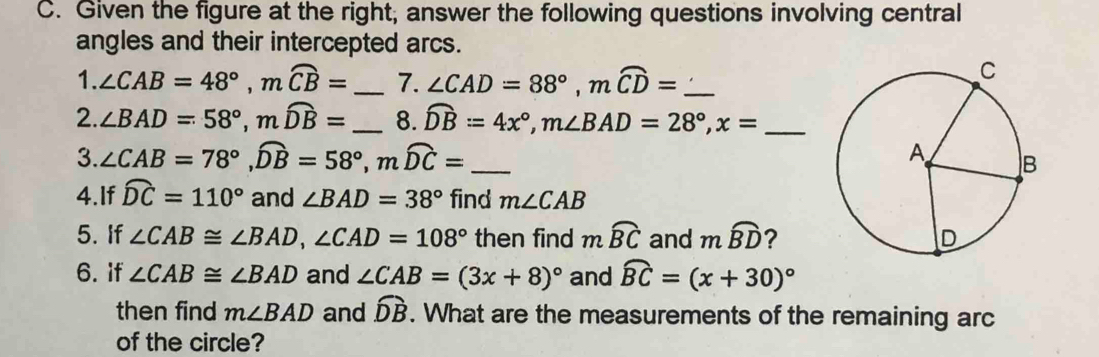 Given the figure at the right, answer the following questions involving central 
angles and their intercepted arcs. 
1. ∠ CAB=48°, mwidehat CB= _ 7. ∠ CAD=88°, mwidehat CD= _ 
2. ∠ BAD=58°, mwidehat DB= _  8. widehat DB=4x°, m∠ BAD=28°, x= _ 
3. ∠ CAB=78°, widehat DB=58°, mwidehat DC= _ 
4.If widehat DC=110° and ∠ BAD=38° find m∠ CAB
5. If ∠ CAB≌ ∠ BAD, ∠ CAD=108° then find mwidehat BC and mwidehat BD ? 
6. if ∠ CAB≌ ∠ BAD and ∠ CAB=(3x+8)^circ  and widehat BC=(x+30)^circ 
then find m∠ BAD and widehat DB. What are the measurements of the remaining arc 
of the circle?