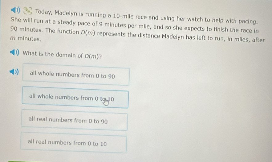 Today, Madelyn is running a 10-mile race and using her watch to help with pacing.
She will run at a steady pace of 9 minutes per mile, and so she expects to finish the race in
90 minutes. The function D(m) represents the distance Madelyn has left to run, in miles, after
m minutes.
What is the domain of D(m) ?
) all whole numbers from 0 to 90
all whole numbers from 0 to 10
all real numbers from 0 to 90
all real numbers from 0 to 10