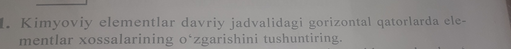 Kimyoviy elementlar davriy jadvalidagi gorizontal qatorlarda ele- 
mentlar xossalarining o‘zgarishini tushuntiring.