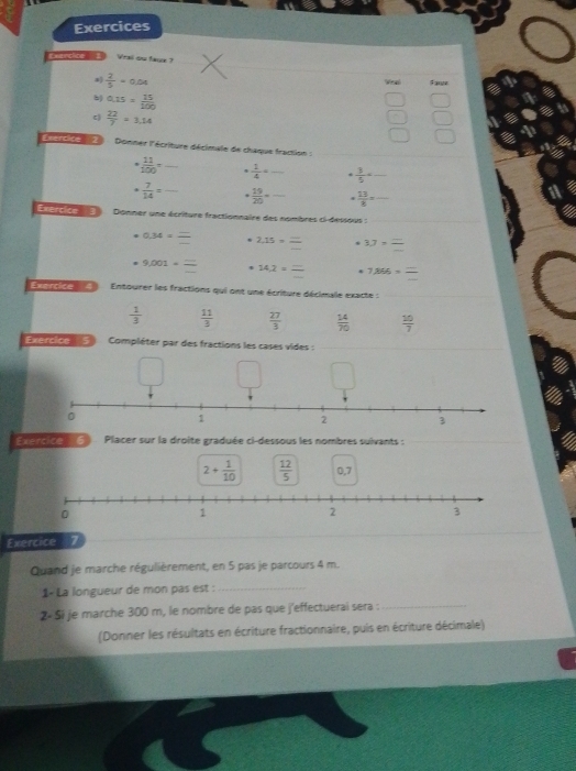 Exercices
Coenchce E Vrai ou faqe?
a)  2/5 =0.04 Veal Fame
b) 0.15= 15/100 
c  22/7 =3,14
18
sercide a Donner l'écriture décimale de chaque fraction :_
·  11/100 = _ '  1/4 = _.  3/5  _
·  7/14 = _  19/20 = _  13/8 = _
a
Exprciée 3 Donner une écriture fractionnaire des nombres ci-dessous :_
0.34== 2,15=_  3.7= =
9.001· frac = 14.2* =frac . 7.866===
Tuarcice A Entourer les fractions qui ont une écriture décimale exacte :
_
 1/3   11/3   27/3   14/70   10/7 
Exercice 5 Compléter par des fractions les cases vides :_
Exercice 6 Placer sur la droite graduée ci-dessous les nombres suivants :
2+ 1/10   12/5  0,7
Exercice
Quand je marche régulièrement, en 5 pas je parcours 4 m.
1- La longueur de mon pas est :_
2× Si je marche 300 m, le nombre de pas que j'effectuerai sera :_
(Donner les résultats en écriture fractionnaire, puis en écriture décimale)