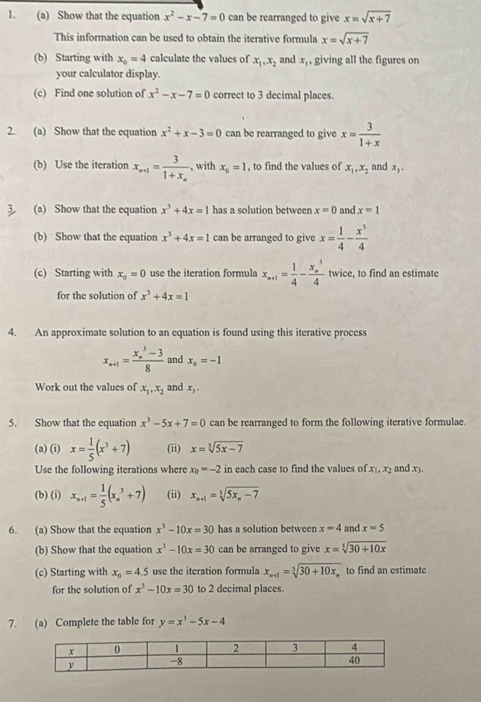 Show that the equation x^2-x-7=0 can be rearranged to give x=sqrt(x+7)
This information can be used to obtain the iterative formula x=sqrt(x+7)
(b) Starting with x_0=4 calculate the values of x_1,x_2 and x_3 , giving all the figures on
your calculator display.
(c) Find one solution of x^2-x-7=0 correct to 3 decimal places.
2. (a) Show that the equation x^2+x-3=0 can be rearranged to give x= 3/1+x 
(b) Use the iteration x_n+1=frac 31+x_n , with x_0=1 , to find the values of x_1,x_2 and x_3.
3 (a) Show that the equation x^3+4x=1 has a solution between x=0 and x=1
(b) Show that the equation x^3+4x=1 can be arranged to give x= 1/4 - x^3/4 
(c) Starting with x_0=0 use the iteration formula x_n+1= 1/4 -frac (x_n)^34 twice, to find an estimate
for the solution of x^3+4x=1
4. An approximate solution to an equation is found using this iterative process
x_n+1=frac (x_n)^3-38 and x_0=-1
Work out the values of x_1,x_2 and x_3.
5. Show that the equation x^3-5x+7=0 can be rearranged to form the following iterative formulae.
(a) (i) x= 1/5 (x^3+7) (ii) x=sqrt[3](5x-7)
Use the following iterations where x_0=-2 in each case to find the values of x_1,x_2 and x3.
(b) (i) x_n+1= 1/5 (x_n^(3+7) (ii) x_n+1)=sqrt[3](5x_n)-7
6. (a) Show that the equation x^3-10x=30 has a solution between x=4 and x=5
(b) Show that the equation x^3-10x=30 can be arranged to give x=sqrt[3](30+10x)
(c) Starting with x_0=4.5 use the iteration formula x_n+1=sqrt[3](30+10x_n) to find an estimate
for the solution of x^3-10x=30 to 2 decimal places.
7. (a) Complete the table for y=x^3-5x-4