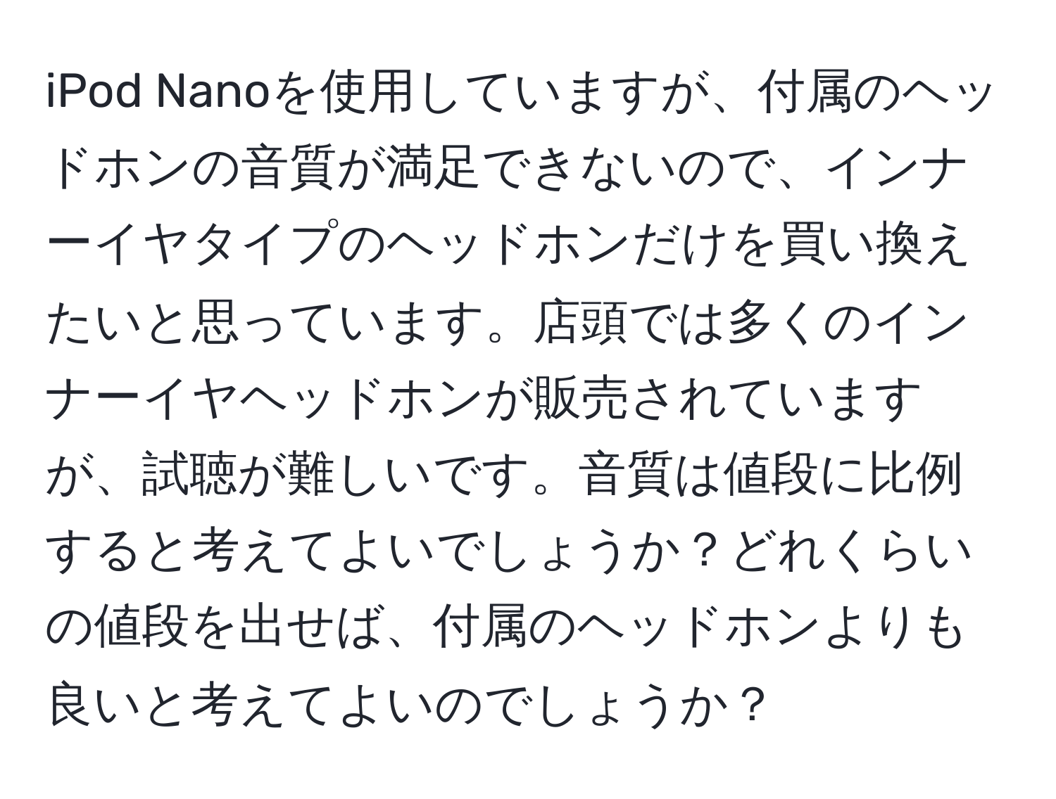 iPod Nanoを使用していますが、付属のヘッドホンの音質が満足できないので、インナーイヤタイプのヘッドホンだけを買い換えたいと思っています。店頭では多くのインナーイヤヘッドホンが販売されていますが、試聴が難しいです。音質は値段に比例すると考えてよいでしょうか？どれくらいの値段を出せば、付属のヘッドホンよりも良いと考えてよいのでしょうか？