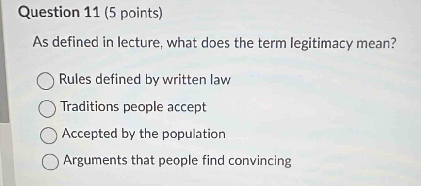 As defined in lecture, what does the term legitimacy mean?
Rules defined by written law
Traditions people accept
Accepted by the population
Arguments that people find convincing