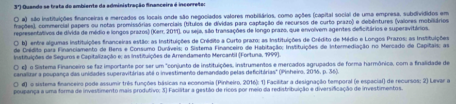 3') Quando se trata do ambiente da administração financeira é incorreto:
O a) são instituições financeiras e mercados os locais onde são negociados valores mobiliários, como ações (capital social de uma empresa, subdivididos em
frações), commercial papers ou notas promissórias comerciais (títulos de dívidas para captação de recursos de curto prazo) e debêntures (valores mobiliários
representativos de dívida de médio e longos prazos) (Kerr, 2011), ou seja, são transações de longo prazo, que envolvem agentes deficitários e superavitários.
O b) entre algumas instituições financeiras estão: as Instituições de Crédito a Curto prazo; as Instituições de Crédito de Médio e Longos Prazos; as Instituições
de Crédito para Financiamento de Bens e Consumo Duráveis; o Sistema Financeiro de Habitação; Instituições de Intermediação no Mercado de Capitais; as
Instituições de Seguros e Capitalização e; as Instituições de Arrendamento Mercantil (Fortuna, 1999).
c) o Sistema Financeiro se faz importante por ser um "conjunto de instituições, instrumentos e mercados agrupados de forma harmônica, com a finalidade de
canalizar a poupança das unidades superavitárias até o investimento demandado pelas deficitárias" (Pinheiro, 2016, p. 36).
d) o sistema financeiro pode assumir três funções básicas na economia (Pinheiro. 2016): 1) Facilitar a designação temporal (e espacial) de recursos; 2) Levar a
poupança a uma forma de investimento mais produtivo; 3) Facilitar a gestão de ricos por meio da redistribuição e diversificação de investimentos.