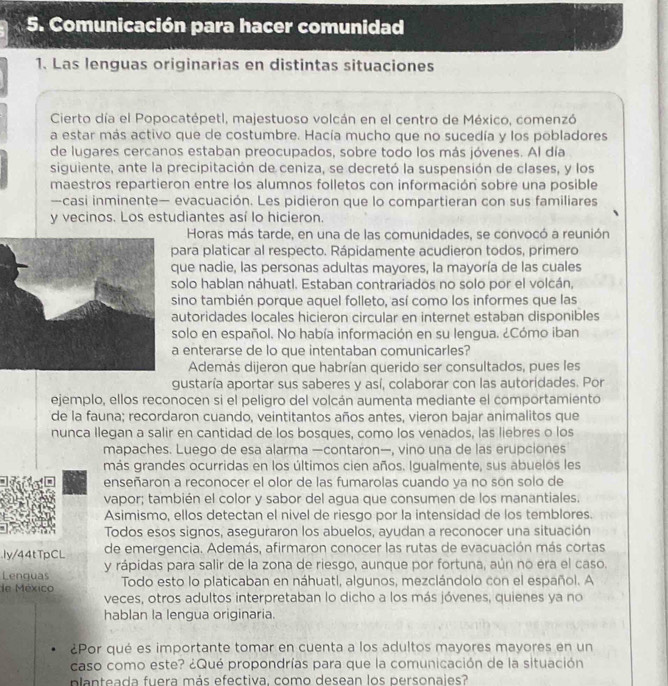 Comunicación para hacer comunidad
1. Las lenguas originarias en distintas situaciones
Cierto día el Popocatépetl, majestuoso volcán en el centro de México, comenzó
a estar más activo que de costumbre. Hacía mucho que no sucedía y los pobladores
de lugares cercanos estaban preocupados, sobre todo los más jóvenes. Al día
siguiente, ante la precipitación de ceniza, se decretó la suspensión de clases, y los
maestros repartieron entre los alumnos folletos con información sobre una posible
—casi inminente— evacuación. Les pidieron que lo compartieran con sus familiares
y vecinos. Los estudiantes así lo hicieron.
Horas más tarde, en una de las comunidades, se convocó a reunión
ara platicar al respecto. Rápidamente acudieron todos, primero
ue nadie, las personas adultas mayores, la mayoría de las cuales
olo hablan náhuatl. Estaban contrariados no solo por el volcán,
ino también porque aquel folleto, así como los informes que las
utoridades locales hicieron circular en internet estaban disponibles
olo en español. No había información en su lengua. ¿Cómo iban
enterarse de lo que intentaban comunicarles?
Además dijeron que habrían querido ser consultados, pues les
gustaría aportar sus saberes y así, colaborar con las autoridades. Por
ejemplo, ellos reconocen si el peligro del volcán aumenta mediante el comportamiento
de la fauna; recordaron cuando, veintitantos años antes, vieron bajar animalitos que
nunca Ilegan a salir en cantidad de los bosques, como los venados, las liebres o los
mapaches. Luego de esa alarma —contaron—, vino una de las erupciones
más grandes ocurridas en los últimos cien años. Igualmente, sus abuelos les
enseñaron a reconocer el olor de las fumarolas cuando ya no son solo de
vapor; también el color y sabor del agua que consumen de los manantiales.
Asimismo, ellos detectan el nivel de riesgo por la intensidad de los temblores.
Todos esos signos, aseguraron los abuelos, ayudan a reconocer una situación
Iy/44tTpCL de emergencia. Además, afirmaron conocer las rutas de evacuación más cortas
Lenguas y rápidas para salir de la zona de riesgo, aunque por fortuna, aún no era el caso.
de México Todo esto lo platicaban en náhuatl, algunos, mezclándolo con el español. A
veces, otros adultos interpretaban lo dicho a los más jóvenes, quienes ya no
hablan la lengua originaria.
¿Por qué es importante tomar en cuenta a los adultos mayores mayores en un
caso como este? ¿Qué propondrías para que la comunicación de la situación
planteada fuera más efectiva. como desean los personaies?