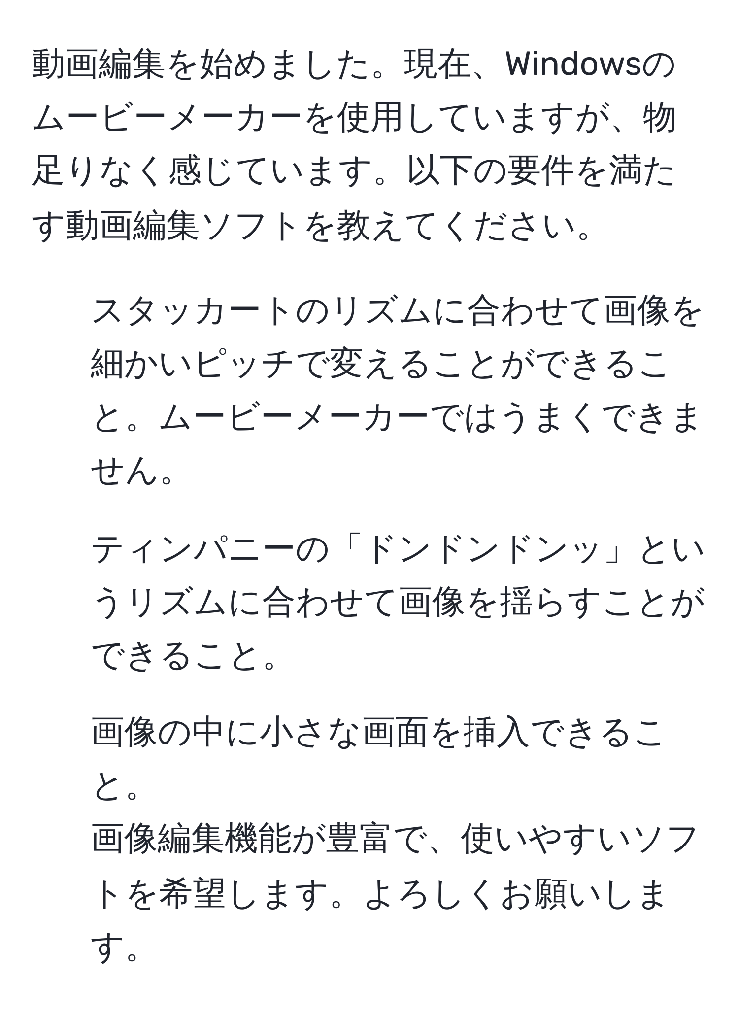 動画編集を始めました。現在、Windowsのムービーメーカーを使用していますが、物足りなく感じています。以下の要件を満たす動画編集ソフトを教えてください。  
1) スタッカートのリズムに合わせて画像を細かいピッチで変えることができること。ムービーメーカーではうまくできません。  
2) ティンパニーの「ドンドンドンッ」というリズムに合わせて画像を揺らすことができること。  
3) 画像の中に小さな画面を挿入できること。  
画像編集機能が豊富で、使いやすいソフトを希望します。よろしくお願いします。