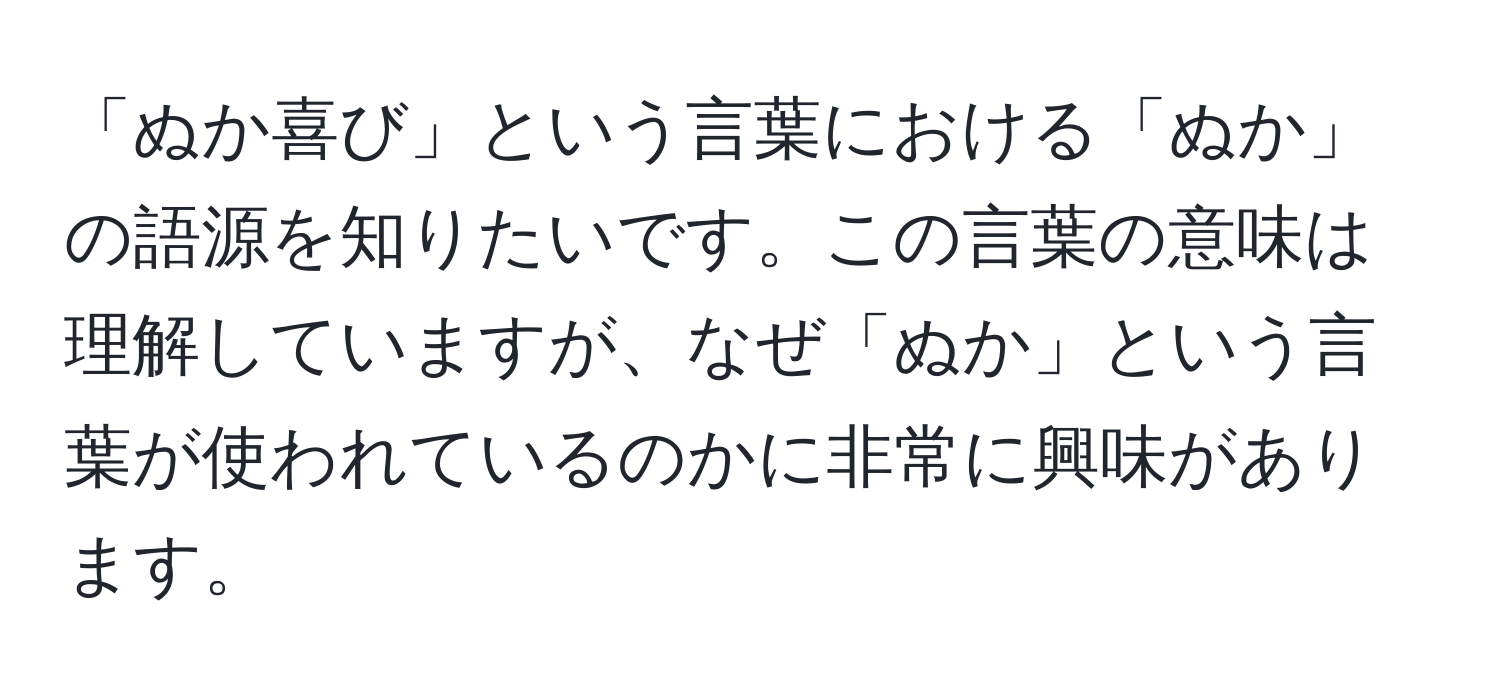 「ぬか喜び」という言葉における「ぬか」の語源を知りたいです。この言葉の意味は理解していますが、なぜ「ぬか」という言葉が使われているのかに非常に興味があります。