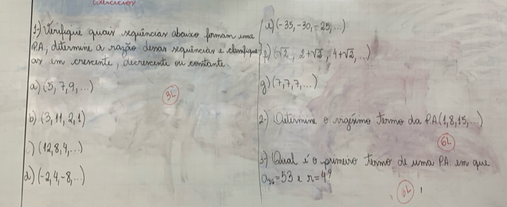 Woulgue quair squinciar abouice formam ama (-35,-30,-25,...)
P9. A.; ditcumuine a sange dman requineuar a clamgu 
ay cm oerent, dcourant on contante. (sqrt(2),2+sqrt(2),4+sqrt(2),...)
a (5,7,9,·s )
3L 
9) (7,7,7,·s )
b) (3,11,2,1) 2) Ootumune e niggime tamer da P.A.(1,8,15,·s )
O (12,8,4,...)
bf Qual i0 pumuive fomer do wma, PA. am quu 
d (-2,4,-8,·s )
O_16=53 r=4
(1