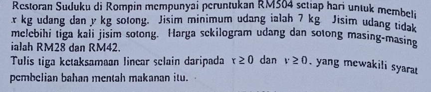 Restoran Suduku di Rompin mempunyai peruntukan RM504 setiap hari untuk membeli
x kg udang dan y kg sotong. Jisim minimum udang ialah 7 kg Jisim udang tidak 
melebihi tiga kali jisim sotong. Harga sckilogram udang dan sotong masing-masing 
ialah RM28 dan RM42. 
Tulis tiga ketaksamaan linear selain daripada r≥ 0 dan v≥ 0. yang mewakili syarat 
pembelian bahan mentah makanan itu.