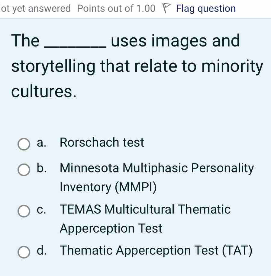 ot yet answered Points out of 1.00 V Flag question
The _uses images and
storytelling that relate to minority
cultures.
a. Rorschach test
b. Minnesota Multiphasic Personality
Inventory (MMPI)
c. TEMAS Multicultural Thematic
Apperception Test
d. Thematic Apperception Test (TAT)