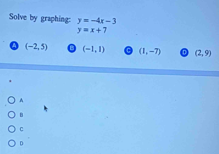 Solve by graphing: y=-4x-3
y=x+7
A (-2,5) B (-1,1) (1,-7) D (2,9)
*
A
B
C
D