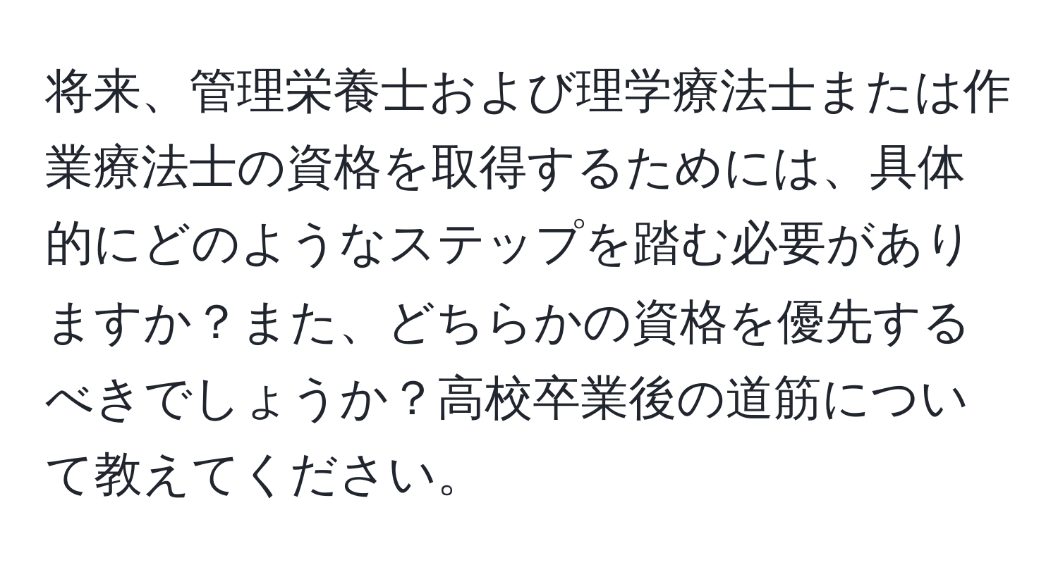 将来、管理栄養士および理学療法士または作業療法士の資格を取得するためには、具体的にどのようなステップを踏む必要がありますか？また、どちらかの資格を優先するべきでしょうか？高校卒業後の道筋について教えてください。