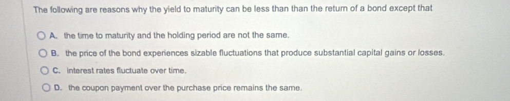 The following are reasons why the yield to maturity can be less than than the return of a bond except that
A. the time to maturity and the holding period are not the same.
B. the price of the bond experiences sizable fluctuations that produce substantial capital gains or losses.
C. interest rates fluctuate over time.
D. the coupon payment over the purchase price remains the same.