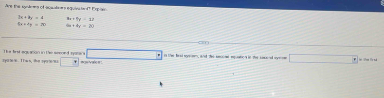 Are the systems of equations equivalent? Explain
3x+9y=4 9x+9y=12
6x+4y=20 6x+4y=20
The first equation in the second system □ in in the first system, and the second equation in the second system □ ir
system. Thus, the systems □ v equivalent the first