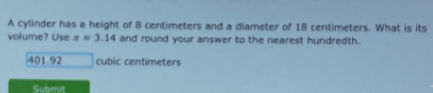 A cylinder has a height of 8 centimeters and a diameter of 18 centimeters. What is its 
volume? Use π =3.14 and round your answer to the nearest hundredth.
401.92 cubic centimeters
Submit