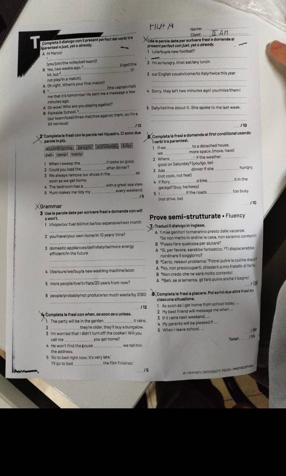 M1Ut H Name:_
Class:
_
Completa il dialogo con il present perfect del verbi tra * Usa le parole date per scrívere frasi e domande al
parentesi e just, yet o already. present perfect con just, yet o already.
_
_
A Hi Marco! 1 Lola/buy/a new football?
(you/join/the volleyball team)?
B Yes, two weeks ago. _(l/get) the 2 I'm so hungry. I/not eat/any lunch
kit, but ³
_
3 our English cousin/come/to Italy/twice this year
not play/in a match).
A Oh right. When's your first match?_
_
(the captain/telí)
B、_ 4 Sorry, they left two minutes ago! you/miss/them!
me that it's tomorrow! He sent me a message a few_
minutes ago.
_
_
A Oh wow! Who are you playing against?
5 Sally/tell/me about it. She spoke to me last week
B Parkside School. 
(our team/lose) three matches against them, so I'm a_
bit nervous!
_
/10 / 10
2 Completa le frasi con le parole nel riquadro. Ci sono due Completa le frasi e domande al first conditional usando
parole in più.
verbi tra parentesi.
arconditioning belcony dishwasher fipor 1 If we_ to a detached house,
hall lamp room 
we_ more space. (move, have)
1 When I sweep the it looks so good. 2 Where  if the weather_
2 Could you load the_ after dinner? good on Saturday? (you/go, be)
3 We always remove our shoes in the _as 3 Ada _dinner if she hungry.
soon as we get home. 4 If Rory (not cook, not feel)
4 The bedroom has a with a great sea view. _a bike,_
it in the
5 Mum makes me tidy my _every weekend. garage? (buy, he/keep)_
5 1 if the roads too busy.
_/5 (not drive, be)
/ 10
Grammar
3 Usa le parole date per scrivere frasi e domande con will
o won’t. Prove semi-strutturate • Fluency
_
1 l/hope/our fuel bill/not be/too expensive/next month
7 Traduci il dialogo in inglese.
_
2 you/have/your own home/in 10 years' time? A 'I miei genitori torneranno presto dalle vacanze.
*Se non metto in ordine la casa, non saranno contenti!
3 domestic appliances/definitely/be/more energy B ³Posso fare qualcosa per aiutare?
efficient/in the future A *Sì, per favore, sarebbe fantastico. *Ti dispiacerebbe
riordinare it soggiorno?
_B *Certo, nessun problema! ’Potrei pulire la cucina dopo?
4 l/be/sure/we/buy/a new washing machine/soon A "No, non preoccuparti, chiederò a mio fratello di farlo.
B *Non credo che ne sarà molto contento!
5 more people/live/in flats/20 years from now? A "Beh, se si lamenta, gli farò pulire anche il bagno!
118
_
6 people/probably/not produce/so much waste/by 2030 Completa le frasi a piacere. Poi scrivi due altre frasi su
_
ciascuna situazione.
/ 12 1 As soon as I get home from school today. ...
Completa le frasi con when, as soon as o unless. _2 My best friend will message me when ...
3 If it rains next weekend, ...
1 The party will be in the garden _it rains. 4 My parents will be pleased if ..
2 _they're older, they'll buy a bungalow. 5 When I leave school, ...
/ 30
3 I'm worried that I didn't turn off the cooker! Will you
call me_ you get home? Total: _/ 10(
4 He won't find the house_ we tell him
the address.
5 ‘Go to bed right now; it’s very late.’
'I'll go to bed_
o oxford U niversity Preßs · Photocopiabe
/5