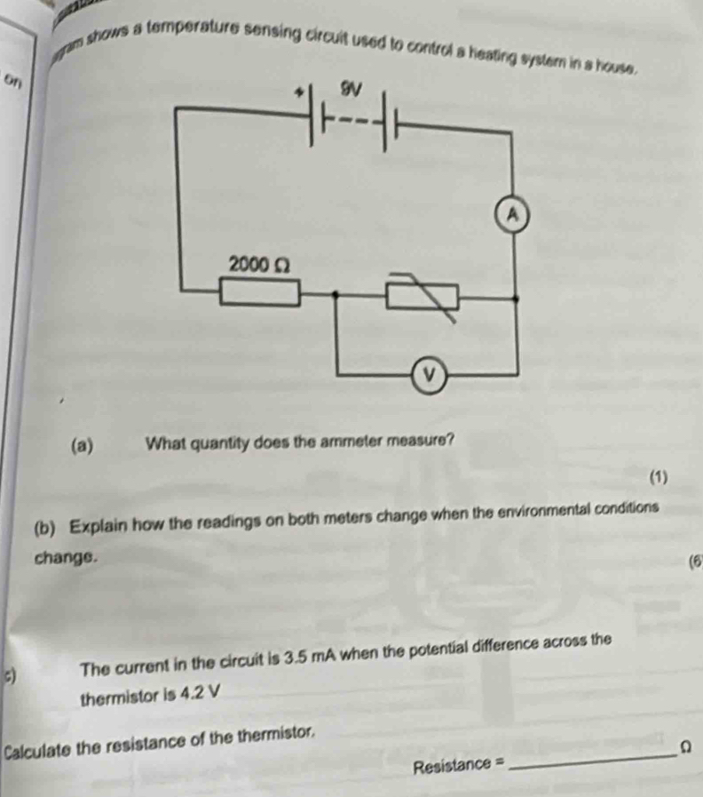 agram shows a temperature sensing circuit used to control a heating system in a house. 
on 
(a) What quantity does the ammeter measure? 
(1) 
(b) Explain how the readings on both meters change when the environmental conditions 
change. (6 
c) The current in the circuit is 3.5 mA when the potential difference across the 
thermistor is 4.2 V
Calculate the resistance of the thermistor. 
Resistance = 
_