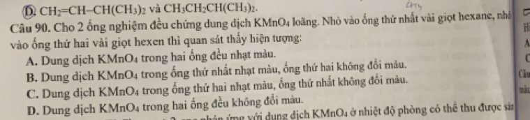 D CH_2=CH-CH(CH_3)_2 và CH_3CH_2CH(CH_3)_2. 
Câu 90. Cho 2 ống nghiệm đều chứng dung dịch KMnO4 loãng. Nhỏ vào ống thứ nhất vài giọt hexane, nhỏ C
vào ống thứ hai vài giọt hexen thì quan sát thấy hiện tượng:
A
A. Dung dịch KMnO4 trong hai ống đều nhạt màu.
C
B. Dung dịch KMnO4 trong ống thứ nhất nhạt màu, ống thứ hai không đổi màu. Câu
C. Dung dịch KMnO4 trong ống thứ hai nhạt màu, ống thứ nhất không đối màu.
màu
D. Dung dịch KMnO4 trong hai ống đều không đổi màu.
v ng với dụng dịch KMnO4 ở nhiệt độ phòng có thể thu được sả