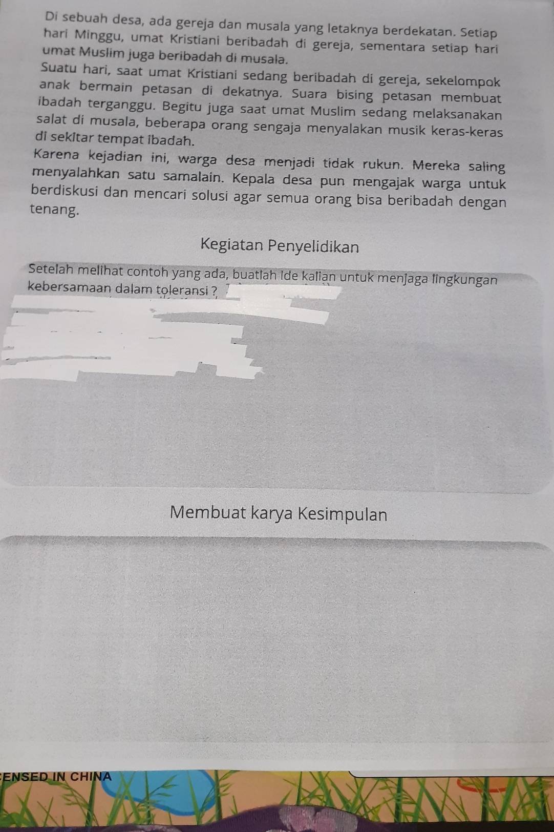 Di sebuah desa, ada gereja dan musala yang letaknya berdekatan. Setiap 
hari Minggu, umat Kristiani beribadah di gereja, sementara setiap hari 
umat Muslim juga beribadah di musala. 
Suatu hari, saat umat Kristiani sedang beribadah di gereja, sekelompok 
anak bermain petasan di dekatnya. Suara bising petasan membuat 
ibadah terganggu. Begitu juga saat umat Muslim sedang melaksanakan 
salat di musala, beberapa orang sengaja menyalakan musik keras-keras 
di sekitar tempat ibadah. 
Karena kejadian ini, warga desa menjadi tidak rukun. Mereka saling 
menyalahkan satu samalain. Kepala desa pun mengajak warga untuk 
berdiskusi dan mencari solusi agar semua orang bisa beribadah dengan 
tenang. 
Kegiatan Penyelidikan 
Setelah melihat contoh yang ada, buatlah ide kalian untuk menjaga lingkungan 
kebersamaan dalam toleransi ? 
Membuat karya Kesimpulan 
ENSED IN CHINA