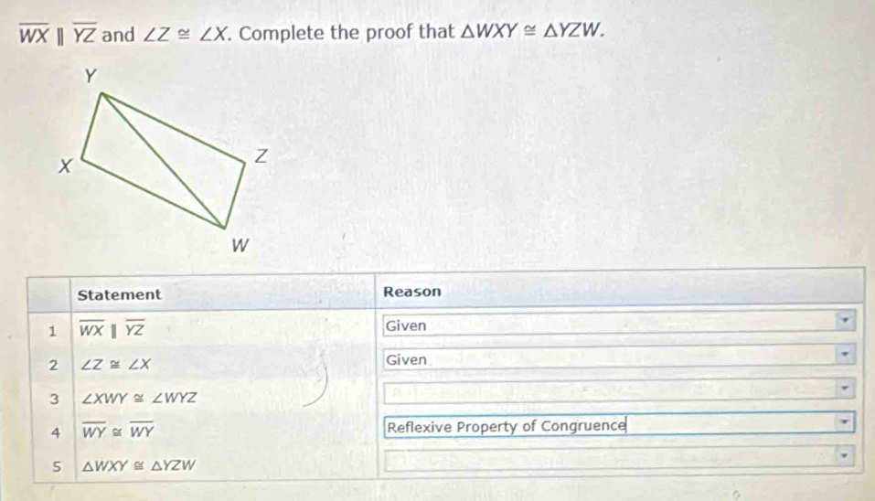 overline WXbeginvmatrix endvmatrix overline YZ and ∠ Z≌ ∠ X. Complete the proof that △ WXY≌ △ YZW. 
Statement Reason 
1 overline WXparallel overline YZ
Given 
2 ∠ Z≌ ∠ X
Given 
3 ∠ XWY≌ ∠ WYZ
4 overline WY≌ overline WY Reflexive Property of Congruence 
5 △ WXY≌ △ YZW