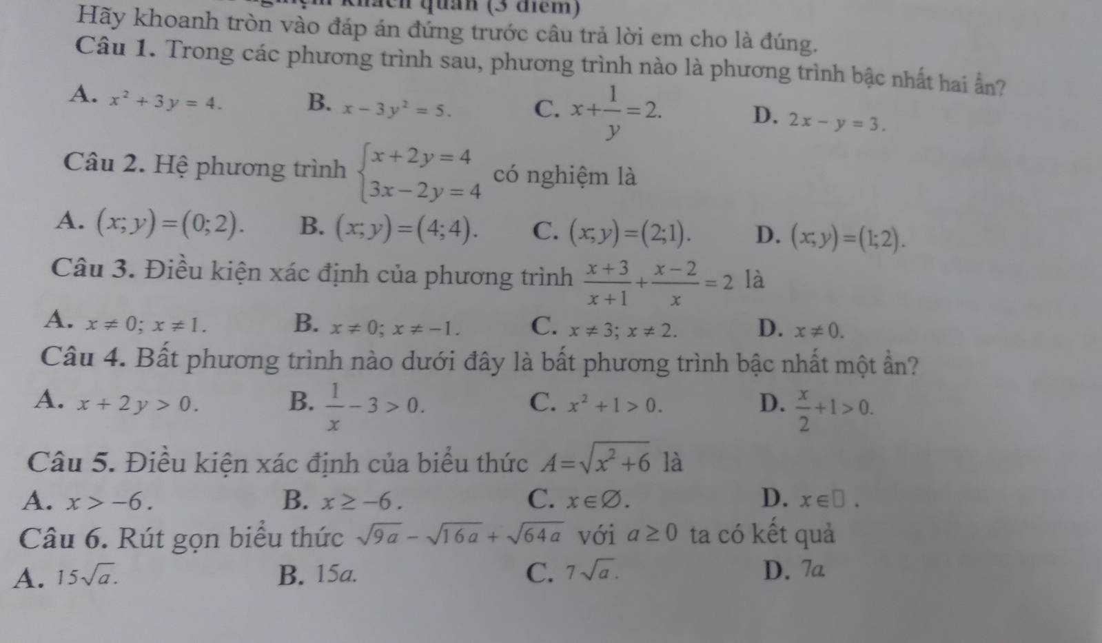 ach quản (3 điểm)
Hãy khoanh tròn vào đáp án đứng trước câu trả lời em cho là đúng.
Câu 1. Trong các phương trình sau, phương trình nào là phương trình bậc nhất hai ẩn?
C. x+ 1/y =2.
A. x^2+3y=4. B. x-3y^2=5. 2x-y=3.
D.
Câu 2. Hệ phương trình beginarrayl x+2y=4 3x-2y=4endarray. có nghiệm là
A. (x;y)=(0;2). B. (x;y)=(4;4). C. (x,y)=(2;1). D. (x,y)=(1;2).
Câu 3. Điều kiện xác định của phương trình  (x+3)/x+1 + (x-2)/x =2 là
A. x!= 0;x!= 1. B. x!= 0;x!= -1. C. x!= 3;x!= 2. D. x!= 0.
Câu 4. Bất phương trình nào dưới đây là bất phương trình bậc nhất một ẩn?
A. x+2y>0. B.  1/x -3>0.  x/2 +1>0.
C. x^2+1>0. D.
Câu 5. Điều kiện xác định của biểu thức A=sqrt(x^2+6) là
B.
A. x>-6. x≥ -6. C. x∈ varnothing . D. x∈ □ .
Câu 6. Rút gọn biểu thức sqrt(9a)-sqrt(16a)+sqrt(64a) với a≥ 0 ta có kết quả
A. 15sqrt(a). B. 15a. C. 7sqrt(a). D. 7a