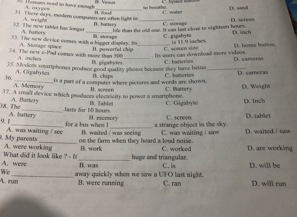 B. Venus C. Space station
30. Humans need to have enough
A. oxygen
to breathe.
B. food C. water D. sand
31. These days, modern computers are often light in_
D. screen
A. weight B. battery
C. storage
32. The new tablet has longer _life than the old one. It can last close to eighteen hours.
D. inch
A. battery B. storage
C. gigabyte
33. The new device comes with a bigger display. Its_ is 11.9 inches.
A. Storage space B. powerful chip
C. screen size D. home button.
34. The new e-Pad comes with more than 500. Its users can download more videos.
A. inches B. gigabytes._
C. batteries D. cameras
35. Modern smartphones produce good quality photos because they have better_
A. Gigabytes B. chips C. batteries
36. D. cameras
_is a part of a computer where pictures and words are shown.
A. Memory B. screen C. Battery D. Weight
37. A small device which produces electricity to power a smartphone.
A. Battery B. Tablet C. Gigabyte D. Inch
38. The_ .lasts for 10 hours.
A. battery B. memory C. screen D. tablet
9. I_ for a bus when I _a strange object in the sky.
A. was waiting / see B. waited / was seeing C. was waiting / saw D. waited / saw
. My parents_ on the farm when they heard a loud noise.
A. were working B. work C. worked D. are working
What did it look like ? - It _huge and triangular.
A. were B. was C. is D. will be
We
_away quickly when we saw a UFO last night.
A. run B. were running C. ran D. will run