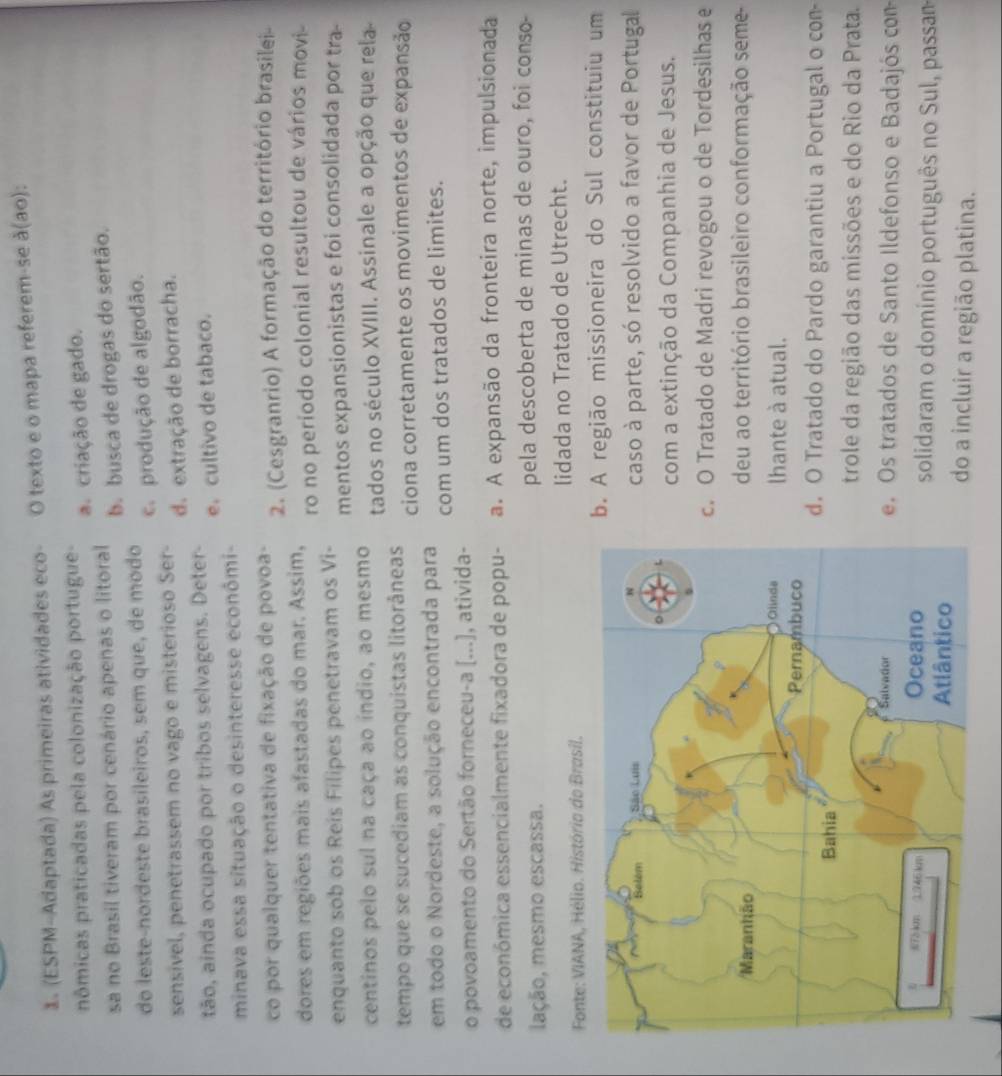 (ESPM-Adaptada) As primeiras atividades eco- O texto e o mapa referem-se à(ao):
nômicas praticadas pela colonização portugue a. criação de gado.
sa no Brasil tiveram por cenário apenas o litoral b. busca de drogas do sertão.
do leste-nordeste brasileiros, sem que, de modo
c. produção de algodão.
sensivel, penetrassem no vago e misterioso Ser- d. extração de borracha.
tão, ainda ocupado por tribos selvagens. Deter- e. cultivo de tabaco.
minava essa situação o desinteresse econômi-
co por qualquer tentativa de fixação de povoa- 2. (Cesgranrio) A formação do território brasilei
dores em regiões mais afastadas do mar. Assim, ro no período colonial resultou de vários movi-
enquanto sob os Reis Filipes penetravam os Vi-
mentos expansionistas e foi consolidada por tra-
centinos pelo sul na caça ao indio, ao mesmo tados no século XVIII. Assinale a opção que rela
tempo que se sucediam as conquistas litorâneas ciona corretamente os movimentos de expansão
em todo o Nordeste, a solução encontrada para com um dos tratados de limites.
o povoamento do Sertão forneceu-a [...], ativida-
de económica essencialmente fixadora de popu- a. A expansão da fronteira norte, impulsionada
lação, mesmo escassa. pela descoberta de minas de ouro, foi conso-
Fonte: VIANA, Hélio. Histório do Brasil. lidada no Tratado de Utrecht.
b. A região missioneira do Sul constituiu um
caso à parte, só resolvido a favor de Portugal
com a extinção da Companhia de Jesus.. O Tratado de Madri revogou o de Tordesilhas e
deu ao território brasileiro conformação seme-
lhante à atual.
d. O Tratado do Pardo garantiu a Portugal o con-
trole da região das missões e do Rio da Prata.
e. Os tratados de Santo Ildefonso e Badajós com
solidaram o domínio português no Sul, passam
do a incluir a região platina.