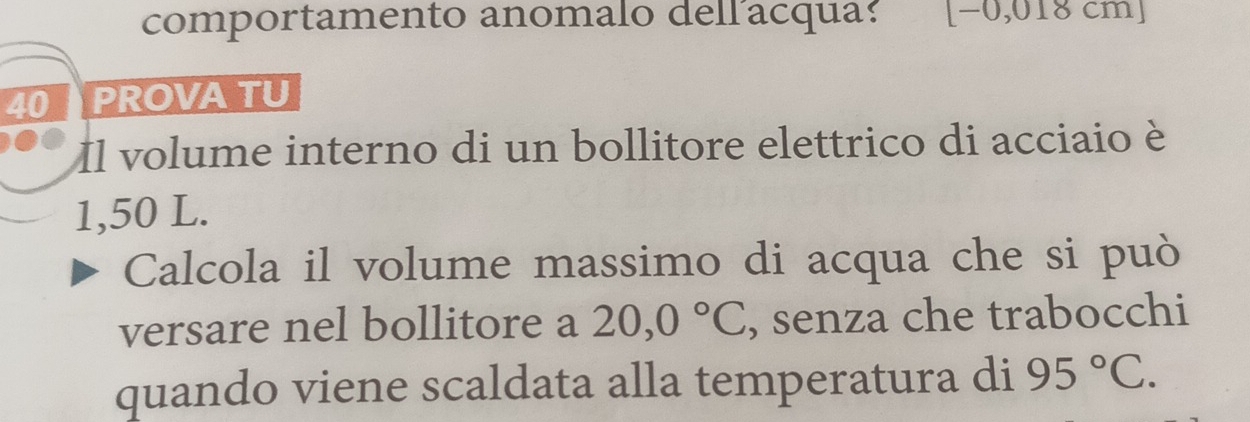 comportamento anomalo dell acqua: [-0,01 8 cmJ
40 PROVA TU 
Il volume interno di un bollitore elettrico di acciaio è
1,50 L. 
Calcola il volume massimo di acqua che si può 
versare nel bollitore a 20,0°C , senza che trabocchi 
quando viene scaldata alla temperatura di 95°C.