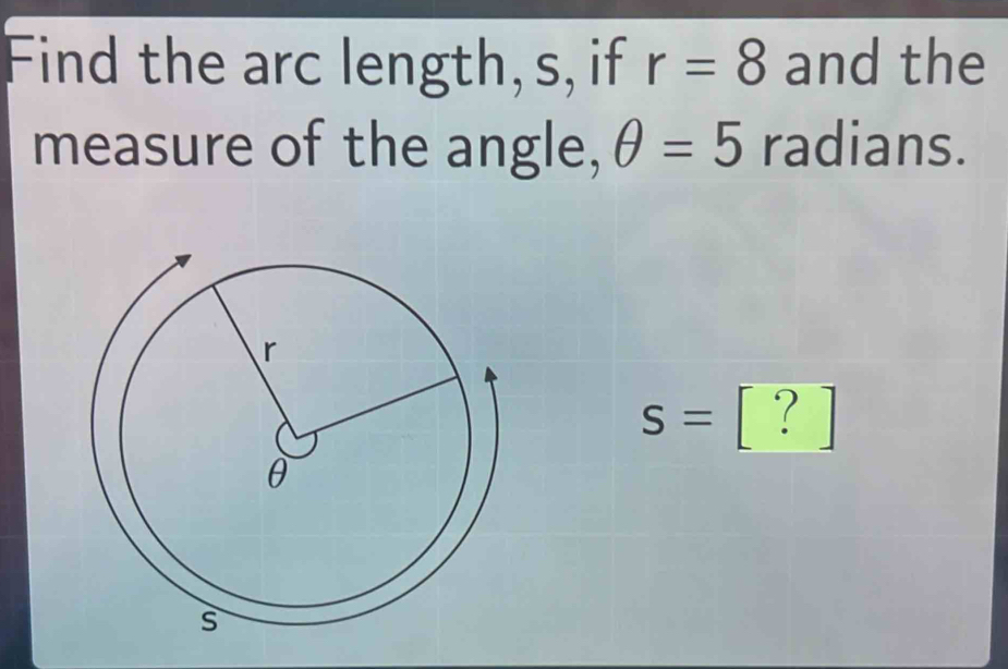 Find the arc length, s, if r=8 and the 
measure of the angle, θ =5 radians.
s=[?]