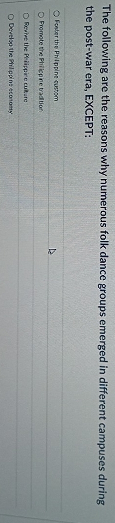 The following are the reasons why numerous folk dance groups emerged in different campuses during
the post-war era, EXCEPT:
Foster the Philippine custom
Promote the Philippine tradition
Revive the Philippine culture
Develop the Philippine economy