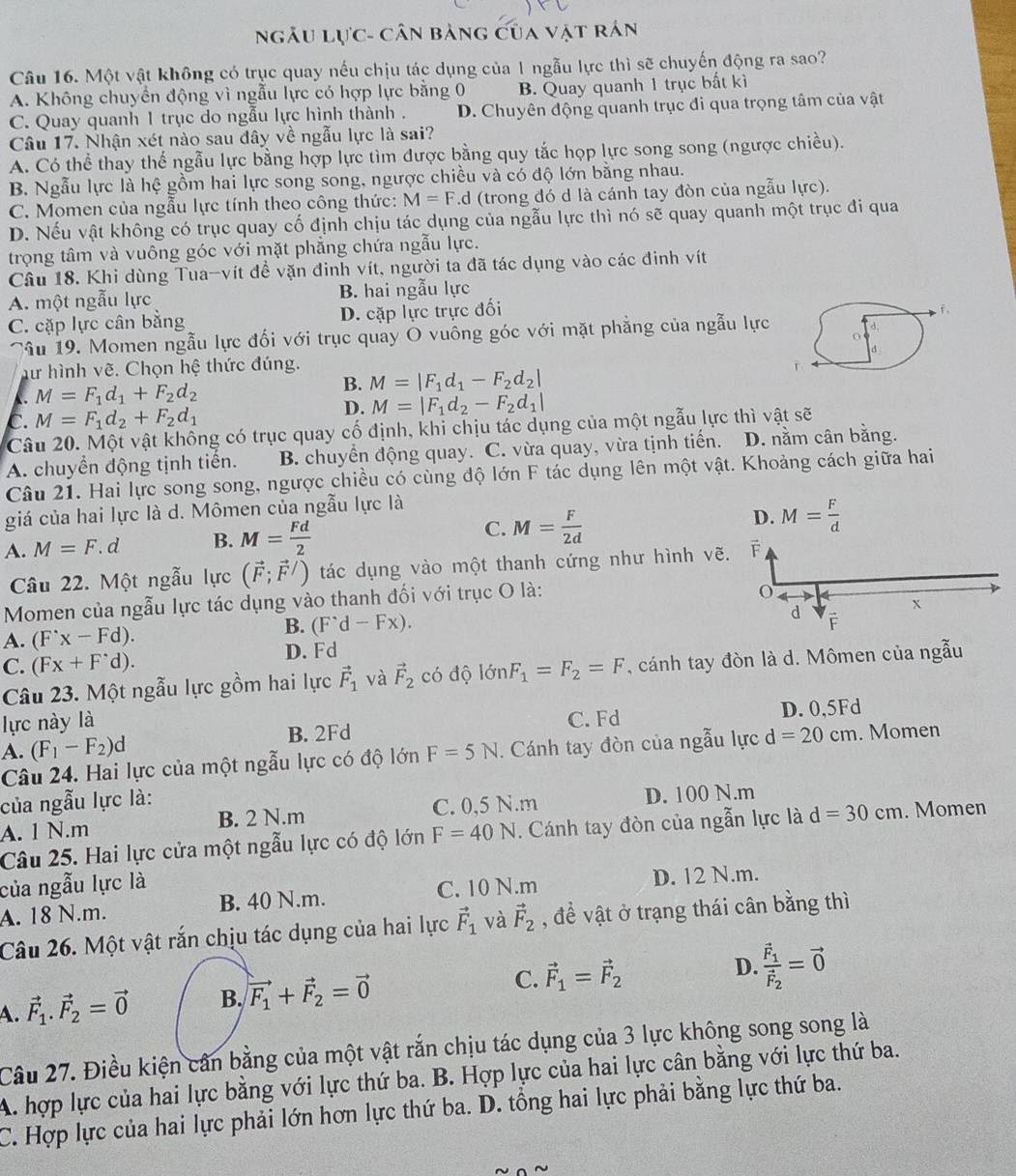 NgÂu Lực- cân bảng của vật rán
Câu 16. Một vật không có trục quay nếu chịu tác dụng của 1 ngẫu lực thì sẽ chuyến động ra sao?
A. Không chuyển động vì ngẫu lực có hợp lực bằng 0 B. Quay quanh 1 trục bất kì
C. Quay quanh 1 trục do ngẫu lực hình thành . D. Chuyên động quanh trục đi qua trọng tâm của vật
Câu 17. Nhận xét nào sau dây về ngẫu lực là sai?
A. Có thể thay thế ngẫu lực bằng hợp lực tìm được bằng quy tắc họp lực song song (ngược chiều).
B. Ngẫu lực là hệ gồm hai lực song song, ngược chiều và có độ lớn bằng nhau.
C. Momen của ngẫu lực tính theo công thức: M=F.d (trong đó d là cánh tay đòn của ngẫu lực).
D. Nếu vật không có trục quay cố định chịu tác dụng của ngẫu lực thì nó sẽ quay quanh một trục đi qua
trọng tâm và vuông góc với mặt phẳng chứa ngẫu lực.
Câu 18. Khi dùng Tua-vít đề vặn đinh vít, người ta đã tác dụng vào các đinh vít
A. một ngẫu lực B. hai ngẫu lực
C. cặp lực cân bằng D. cặp lực trực đối
T 。
Câu 19. Momen ngẫu lực đổi với trục quay O vuông góc với mặt phẳng của ngẫu lực
hư hình vẽ. Chọn hệ thức đúng. d
B. M=|F_1d_1-F_2d_2|
M=F_1d_1+F_2d_2
C. M=F_1d_2+F_2d_1
D. M=|F_1d_2-F_2d_1|
Câu 20. Một vật không có trục quay cố định, khi chịu tác dụng của một ngẫu lực thì vật sẽ
A. chuyền động tịnh tiến. B. chuyển động quay. C. vừa quay, vừa tịnh tiến. D. nằm cân bằng.
Câu 21. Hai lực song song, ngược chiều có cùng độ lớn F tác dụng lên một vật. Khoảng cách giữa hai
giá của hai lực là d. Mômen của ngẫu lực là
A. M=F. d B. M= Fd/2  C. M= F/2d  D. M= F/d 
Câu 22. Một ngẫu lực (vector F;vector F/) tác dụng vào một thanh cứng như hình vẽ. F
Momen của ngẫu lực tác dụng vào thanh đối với trục O là:
d
A. (F^(·)x-Fd).
B. (F^(^,)d-Fx). x
F
D. Fd
C. (Fx+F^(·)d).
Câu 23. Một ngẫu lực gồm hai lực vector F_1 và vector F_2 có độ lớn F_1=F_2=F , cánh tay đòn là d. Mômen của ngẫu
lực này là C. Fd D. 0,5Fd
A. (F_1-F_2)d B. 2Fd
Câu 24. Hai lực của một ngẫu lực có độ lớn F=5N. Cánh tay đòn của ngẫu lực d=20cm. Momen
của ngẫu lực là:
A. 1 N.m B. 2 N.m C. 0,5 N.m D. 100 N.m
Câu 25. Hai lực cửa một ngẫu lực có độ lớn F=40N. Cánh tay đòn của ngẫn lực là d=30cm. Momen
của ngẫu lực là
A. 18 N.m. B. 40 N.m. C. 10 N.m D. 12 N.m.
Câu 26. Một vật rắn chịu tác dụng của hai lực vector F_1 và vector F_2 , đề vật ở trạng thái cân bằng thì
A. vector F_1.vector F_2=vector 0 B. vector F_1+vector F_2=vector 0 C. vector F_1=vector F_2 D. frac vector F_1vector F_2=vector 0
Câu 27. Điều kiện cần bằng của một vật rắn chịu tác dụng của 3 lực không song song là
A. hợp lực của hai lực bằng với lực thứ ba. B. Hợp lực của hai lực cân bằng với lực thứ ba.
C. Hợp lực của hai lực phải lớn hơn lực thứ ba. D. tổng hai lực phải bằng lực thứ ba.