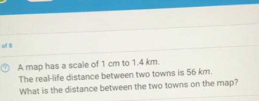 of 8
A map has a scale of 1 cm to 1.4 km.
The real-life distance between two towns is 56 km.
What is the distance between the two towns on the map?