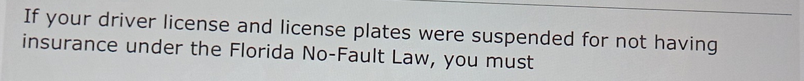 If your driver license and license plates were suspended for not having 
insurance under the Florida No-Fault Law, you must