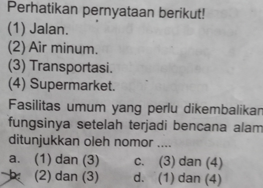 Perhatikan pernyataan berikut!
(1) Jalan.
(2) Air minum.
(3) Transportasi.
(4) Supermarket.
Fasilitas umum yang perlu dikembalikan
fungsinya setelah terjadi bencana alam
ditunjukkan oleh nomor ....
a. (1) dan (3) c. (3) dan (4)
(2) dan (3) d. (1) dan (4)