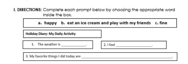 DIRECTIONS: Complete each prompt below by choosing the appropriate word 
inside the box. 
a. happy b. eat an ice cream and play with my friends c. fine 
Holiday Diary: My Daily Activity 
1. The weather is _. 2. I feel 
_。 
3. My favorite things I did today are _、