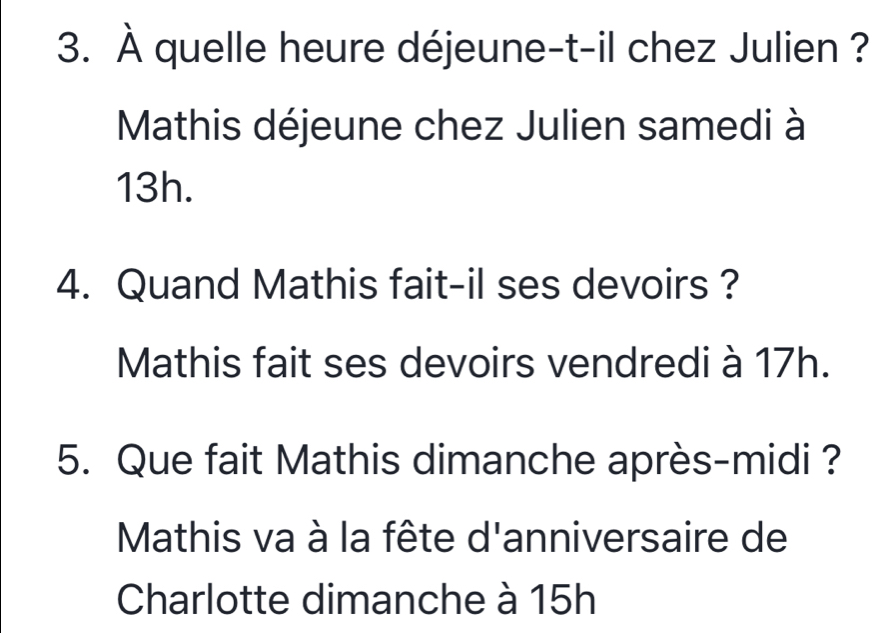 À quelle heure déjeune-t-il chez Julien ? 
Mathis déjeune chez Julien samedi à
13h. 
4. Quand Mathis fait-il ses devoirs ? 
Mathis fait ses devoirs vendredi à 17h. 
5. Que fait Mathis dimanche après-midi ? 
Mathis va à la fête d'anniversaire de 
Charlotte dimanche à 15h