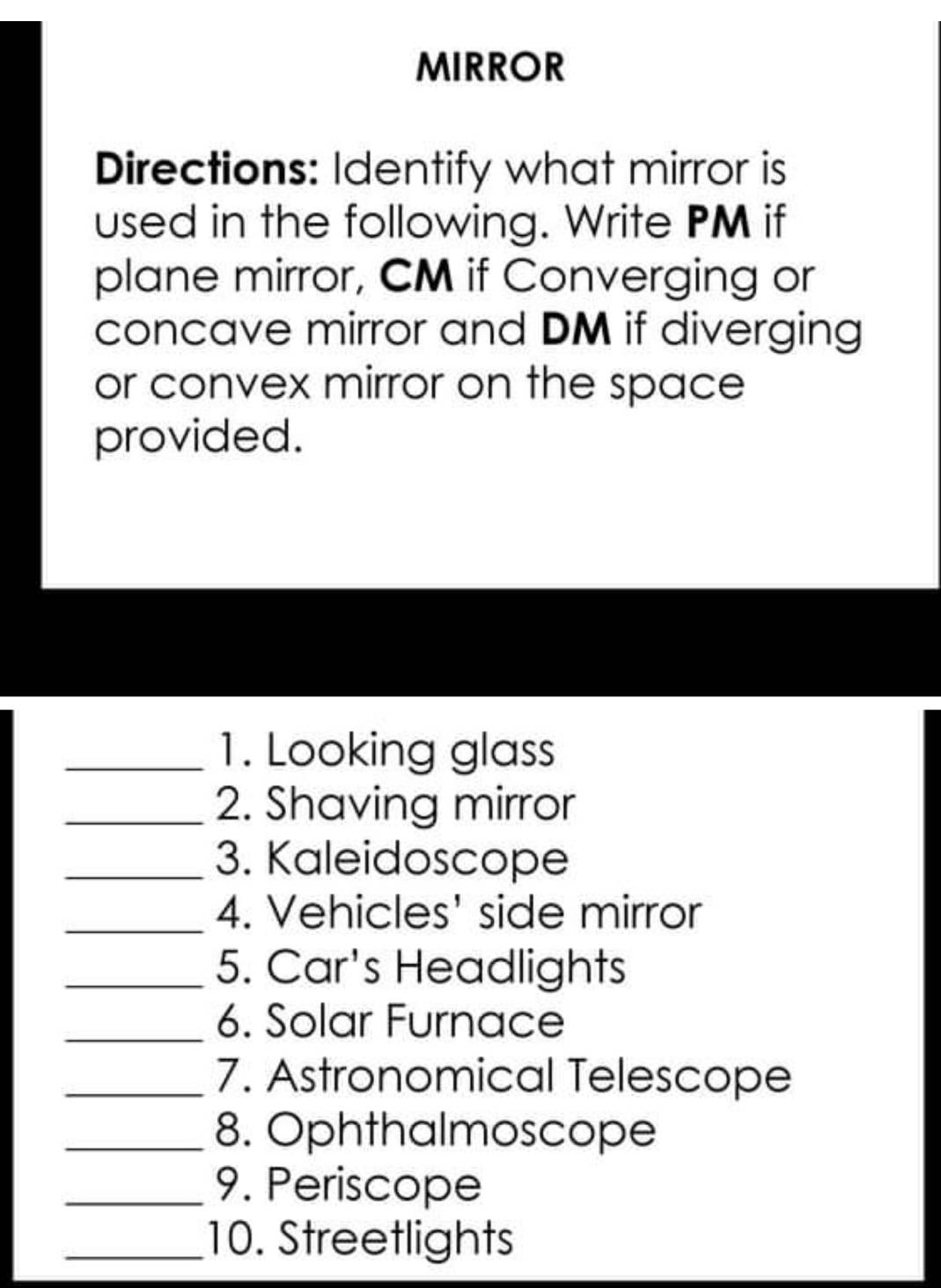 MIRROR 
Directions: Identify what mirror is 
used in the following. Write PM if 
plane mirror, CM if Converging or 
concave mirror and DM if diverging 
or convex mirror on the space 
provided. 
_1. Looking glass 
_2. Shaving mirror 
_3. Kaleidoscope 
_4. Vehicles' side mirror 
_5. Car's Headlights 
_6. Solar Furnace 
_7. Astronomical Telescope 
_8. Ophthalmoscope 
_9. Periscope 
_10. Streetlights