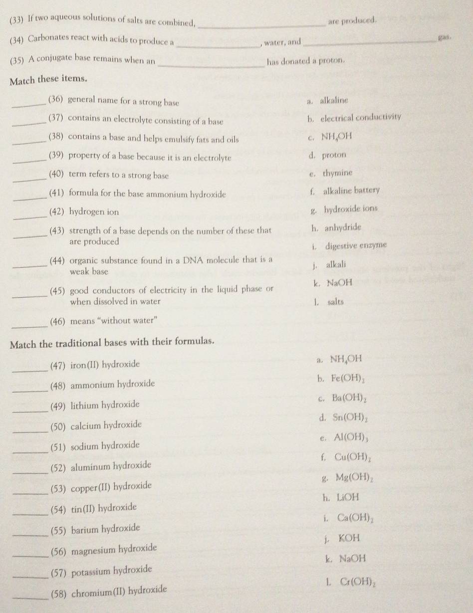 (33) If two aqueous solutions of salts are combined,_ are produced.
(34) Carbonates react with acids to produce a
_, water, and_
gas.
_
(35) A conjugate base remains when an has donated a proton.
Match these items.
_(36) general name for a strong base a. alkaline
_(37) contains an electrolyte consisting of a base b. electrical conductivity
_(38) contains a base and helps emulsify fats and oils
c. NH₄OH
_(39) property of a base because it is an electrolyte d. proton
_
(40) term refers to a strong base e. thymine
_(41) formula for the base ammonium hydroxide f. alkaline battery
_
(42) hydrogen ion
g. hydroxide ions
_
(43) strength of a base depends on the number of these that h. anhydride
are produced
i. digestive enzyme
_
(44) organic substance found in a DNA molecule that is a
weak base
j. alkali
_(45) good conductors of electricity in the liquid phase or k. NaOH
when dissolved in water 1. salts
_
(46) means “without water”
Match the traditional bases with their formulas.
_(47) iron(II) hydroxide
a. NH_4OH
_
(48) ammonium hydroxide b. Fe(OH)_2
_(49) lithium hydroxide c. Ba(OH)_2
_
(50) calcium hydroxide d. Sn(OH)_2
_
(51) sodium hydroxide e. Al(OH)_3
_(52) aluminum hydroxide f. Cu(OH)_2
Mg(OH)_2
_
(53) copper(II) hydroxide
h. LiOH
_(54) tin(II) hydroxide
i.
_(55) barium hydroxide Ca(OH)_2
_(56) magnesium hydroxide j. KOH
k.
_(57) potassium hydroxide NaOH
_(58) chromium(II) hydroxide L Cr(OH)_2