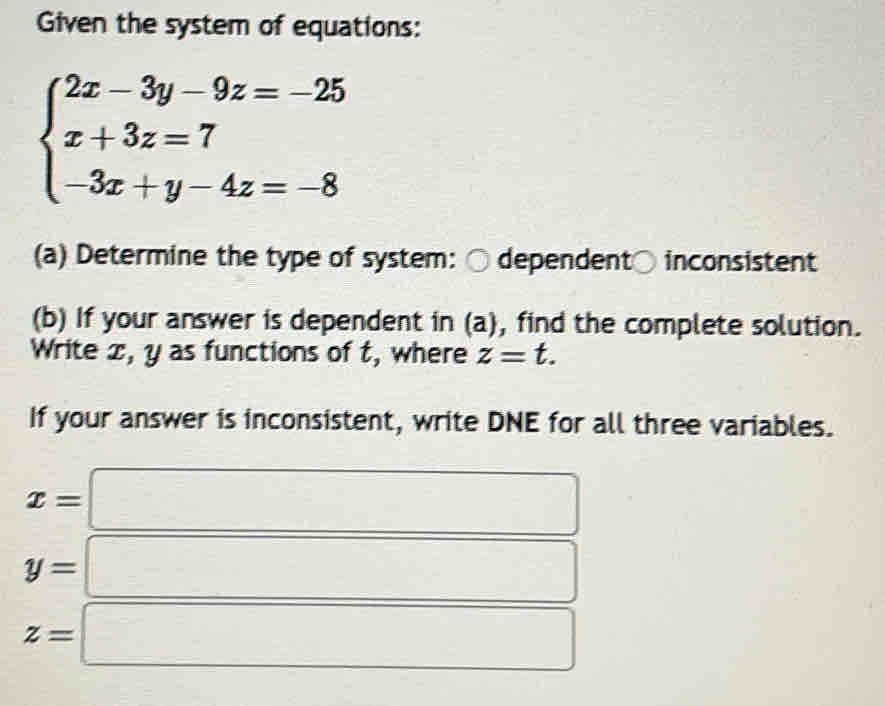 Given the system of equations:
beginarrayl 2x-3y-9z=-25 x+3z=7 -3x+y-4z=-8endarray.
(a) Determine the type of system: ○ dependent○ inconsistent 
(b) If your answer is dependent in (a), find the complete solution. 
Write x, y as functions of t, where z=t. 
If your answer is inconsistent, write DNE for all three variables. 
x= 
3x-3,
y=
z=