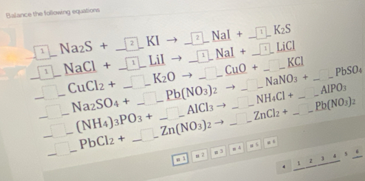 Balance the following equations 
1^ Na_2S+_ sqrt(2)_ KI _ sqrt(2)_ NaI+_ sqrt(1)_ K_2S 
1
_ sqrt(1)_ LiCI
_ sqrt(1)_  _ NaCl+_  1_ LiI _ _ ∈t 1_ NaI+ _ CuO+_ KCl to _ NaNO_3+_ PbSO_4 _
_ □ _  _ CuCl_2+_ K_2O _ NH_4Cl+_ _-AlPO_3 __ _ _ Pb(NO_3)_2 __ 
□ _  Na_2SO_4+_ _ Pb(NO_3)_2
_ -(NH_4)_3PO_3+_ _ AlCl_3 to _ ZnCl_2+ _
_ □ _  _ PbCl_2+_ Zn(NO_3)_2 =4 5 
n ì μ 2 # 3
_ 12_ 2_ 345_ 6