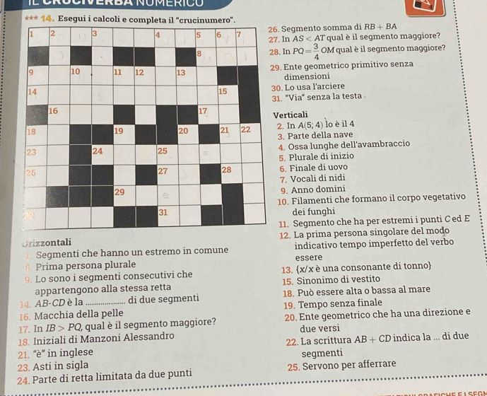 Esegui i calcoli e c
6. Segmento somma di RB+BA
7. In AS qual è il segmento maggiore?
8. In PQ= 3/4 OM qual è il segmento maggiore?
9. Ente geometrico primitivo senza
dimensioni
0. Lo usa l'arciere
1. 'Via" senza la testa 
Verticali
2. In A(5;4) lo è il 4
3. Parte della nave
4. Ossa lunghe dell’avambraccio
5. Plurale di inizio
6. Finale di uovo
7. Vocali di nidi
9. Anno domini
10. Filamenti che formano il corpo vegetativo
dei funghi
11. Segmento che ha per estremi i punti C ed E
Orizzontali 12. La prima persona singolare del modo
Segmenti che hanno un estremo in comune indicativo tempo imperfetto del verbo
3. Prima persona plurale essere
9. Lo sono i segmenti consecutivi che 13. x/x è una consonante di tonno
appartengono alla stessa retta 15. Sinonimo di vestito
14. AB-CD è la di due segmenti 18. Può essere alta o bassa al mare
16. Macchia della pelle 19. Tempo senza finale
17. In IB>PQ , qual è il segmento maggiore? 20. Ente geometrico che ha una direzione e
18. Iniziali di Manzoni Alessandro due versi
21. 'è'' in inglese 22. La scrittura AB+CD indica la ... di due
23. Asti in sigla segmenti
24. Parte di retta limitata da due punti 25. Servono per afferrare