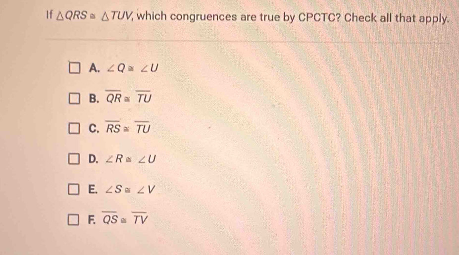 If △ QRS≌ △ TUV which congruences are true by CPCTC? Check all that apply.
A. ∠ Q≌ ∠ U
B. overline QR≌ overline TU
C. overline RS≌ overline TU
D. ∠ R≌ ∠ U
E. ∠ S≌ ∠ V
F. overline QS≌ overline TV