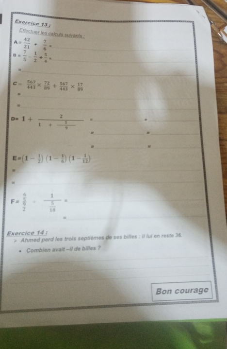 Effectuer les calculs suivants
A= 42/21 + 7/6 = _ 
_ B= 7/5 - 1/2 + 5/4 =
_=
c= 567/443 *  72/89 + 567/443 *  17/89 
_ 
_
D=1+frac 21+ 1/9 = _ 
_ 
_= 
_# 
_# 
_
E=(1- 1/2 )(1- 1/6 )(1- 1/12 )
_ 
_ 
_= 
_ 
_ 
_ F=frac  6/5  9/2 +frac 1 5/18 =
_ 
Exercice 14 : 
Ahmed perd les trois septièmes de ses billes : il lui en reste 36. 
Combien avait --il de billes ? 
_ 
_ 
_ 
Bon courage 
_