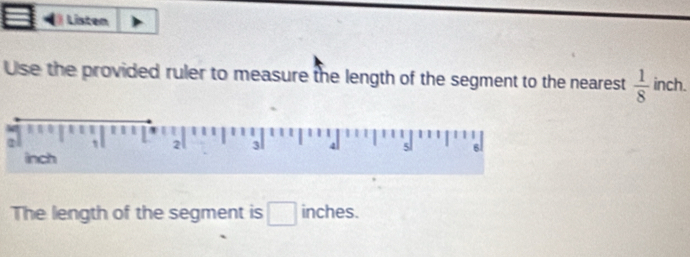 Listen 
Use the provided ruler to measure the length of the segment to the nearest  1/8  inch. 
The length of the segment is □ inches.