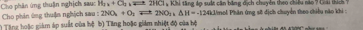 Cho phản ứng thuận nghịch sau: H_2k+Cl_2kleftharpoons 2HCl_k : Khi tăng áp suất cân băng dịch chuyên theo chiêu nào ? Giải thích ?
Cho phản ứng thuận nghịch sau : 2NO_k+O_2leftharpoons 2NO_2k△ H=-124kJ/ r nol Phản ứng sẽ dịch chuyển theo chiều nào khi :
) Tăng hoặc giảm áp suất của hệ b) Tăng hoặc giảm nhiệt độ của hệ
42000 nhı sau ·