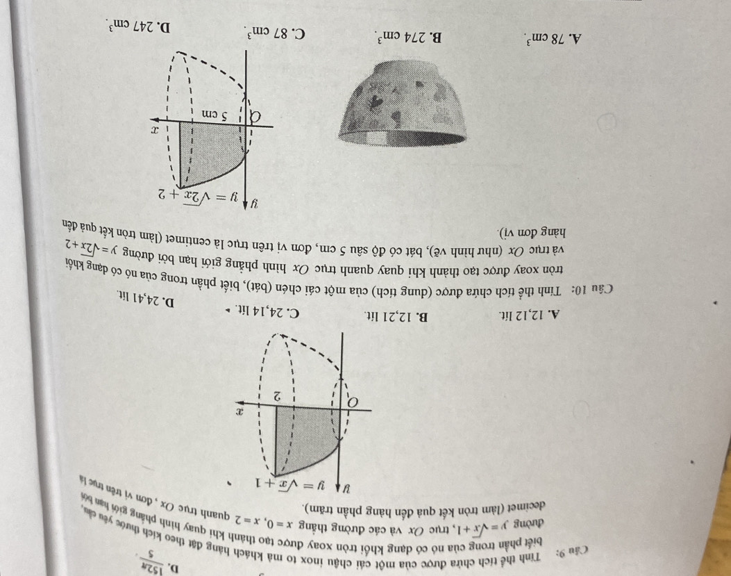 D.  152π /5 .
Câu 9: Tính thể tích chứa được của một cái chậu inox to mà khách hàng đặt theo kích thước yêu cầu biết phần trong của nó có dạng khối tròn xoay đu
n khi quay hình phâng giới hạn bở
decimet (làm tròn kết quả đến hàng phần trăm).
đường y=sqrt(x)+1 , trục Ox và các đường thắng x=0,x=2 quanh trục Ox , đơn vị trên trực 
y y=sqrt(x)+1
x
2
A. 12,12 lít. B. 12,21 lít. C. 24,14 lit. ▶
D. 24,41 lit.
Câu 10: Tính thể tích chứa được (dung tích) của một cái chén (bát), biết phần trong của nó có dạng khối
tròn xoay được tạo thành khi quay quanh trục Ox hình phẳng giới hạn bởi đường y=sqrt(2x)+2
và trục Ox (như hình vẽ), bát có độ sâu 5 cm, đơn vị trên trục là centimet (làm tròn kết quả đến
hàng đơn vị).
A. 78cm^3. B. 274cm^3. C. 87cm^3. D. 247cm^3.