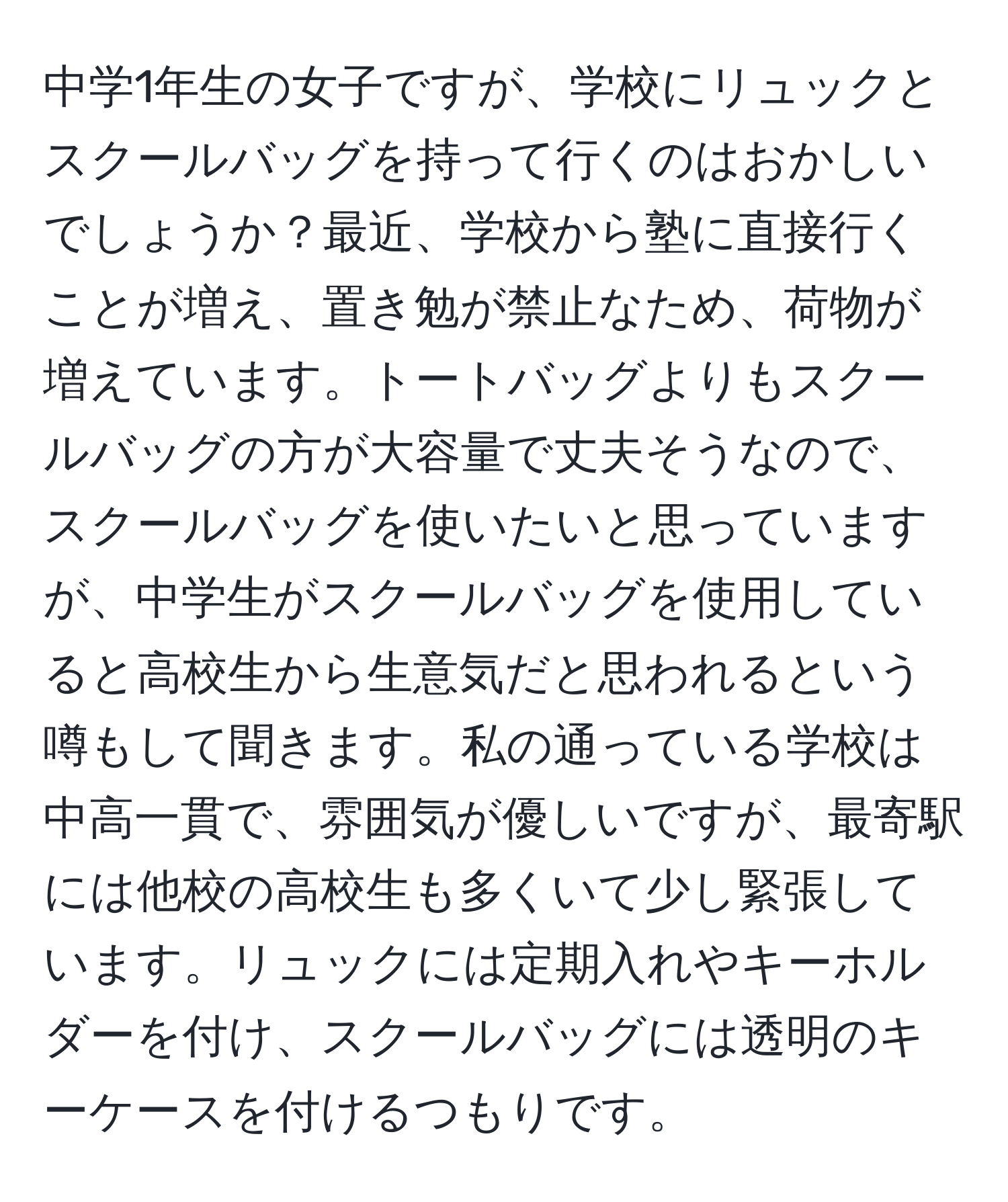 中学1年生の女子ですが、学校にリュックとスクールバッグを持って行くのはおかしいでしょうか？最近、学校から塾に直接行くことが増え、置き勉が禁止なため、荷物が増えています。トートバッグよりもスクールバッグの方が大容量で丈夫そうなので、スクールバッグを使いたいと思っていますが、中学生がスクールバッグを使用していると高校生から生意気だと思われるという噂もして聞きます。私の通っている学校は中高一貫で、雰囲気が優しいですが、最寄駅には他校の高校生も多くいて少し緊張しています。リュックには定期入れやキーホルダーを付け、スクールバッグには透明のキーケースを付けるつもりです。