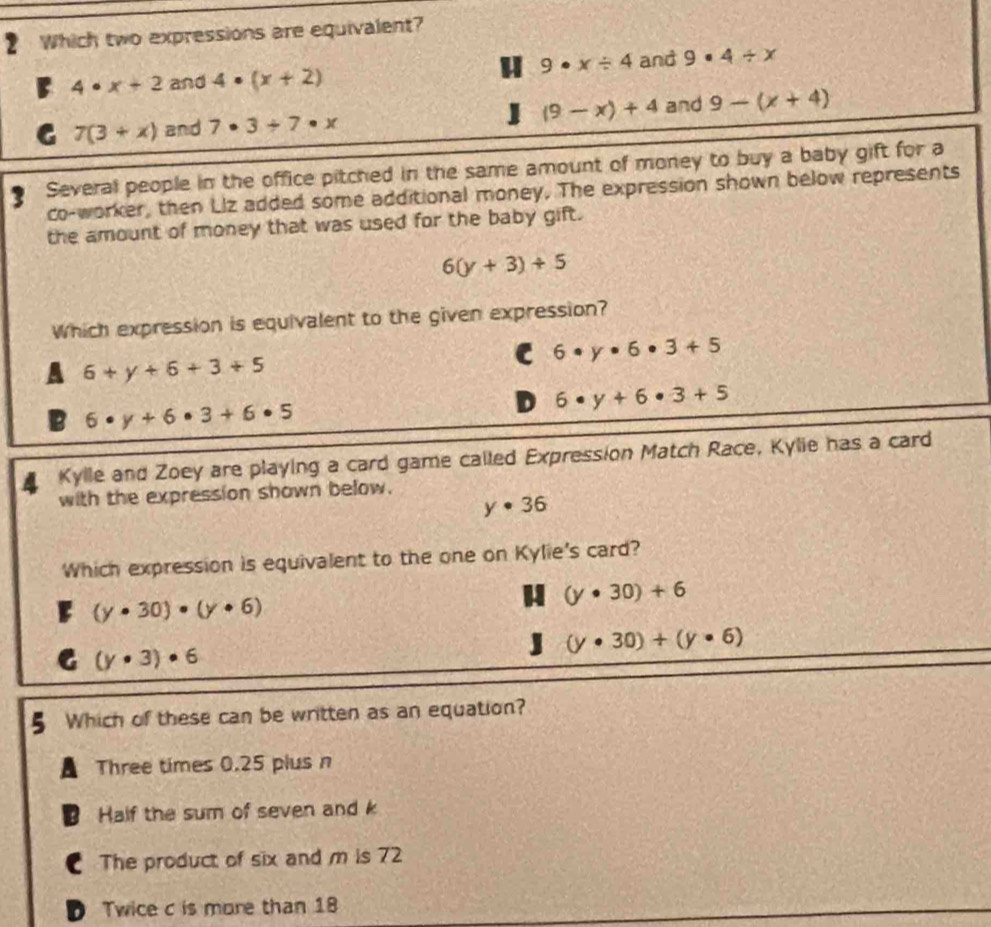 Which two expressions are equivalent?
9· x/ 4 and 9· 4/ x
4· x+2 and 4· (x+2)
7(3+x) and 7· 3/ 7· x (9-x)+4 and 9-(x+4)
3 Several people in the office pitched in the same amount of money to buy a baby gift for a
co-worker, then Liz added some additional money. The expression shown below represents
the amount of money that was used for the baby gift.
6(y+3)+5
Which expression is equivalent to the given expression?
C 6· y· 6· 3+5
6+y+6+3+5
D 6· y+6· 3+5
6· y+6· 3+6· 5
Kylle and Zoey are playing a card game called Expression Match Race, Kylie has a card
with the expression shown below.
y· 36
Which expression is equivalent to the one on Kylie's card?
(y· 30)· (y· 6)
(y· 30)+6
J (y· 30)+(y· 6)
C (y· 3)· 6
5 Which of these can be written as an equation?
Three times 0.25 plus n
B Half the sum of seven and k
The product of six and m is 72
D Twice c is more than 18