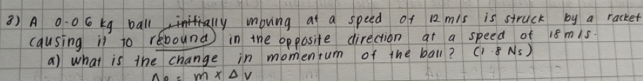 A 0-0 6 kg balll moving at a speed of 12 mis is struck by a racket 
causing il to rebound) in the opposite direction at a speed of 1s mis 
a) what is the change in momentum of the ball? (1.8 Ns)
m* △ V